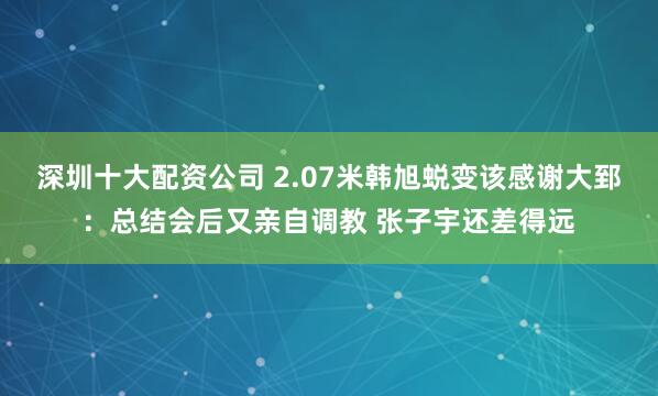 深圳十大配资公司 2.07米韩旭蜕变该感谢大郅：总结会后又亲自调教 张子宇还差得远