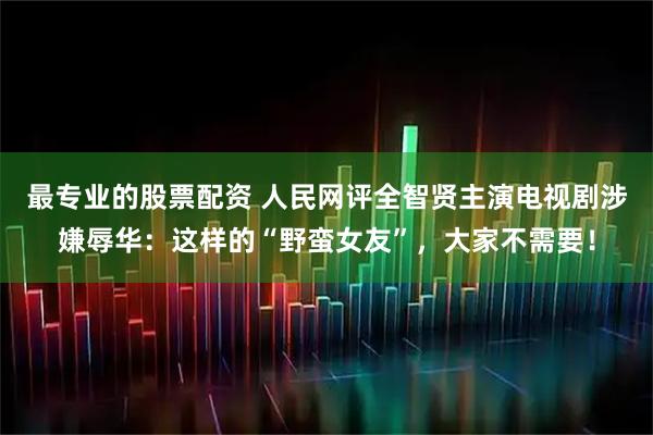 最专业的股票配资 人民网评全智贤主演电视剧涉嫌辱华：这样的“野蛮女友”，大家不需要！