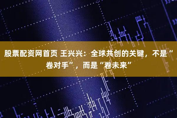 股票配资网首页 王兴兴：全球共创的关键，不是“卷对手”，而是“卷未来”