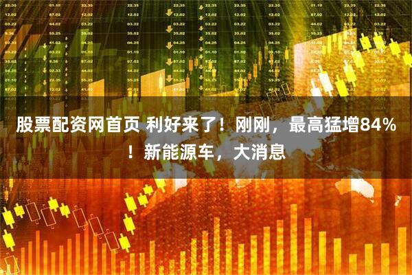 股票配资网首页 利好来了！刚刚，最高猛增84%！新能源车，大消息