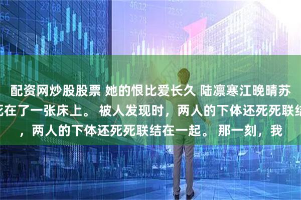 配资网炒股股票 她的恨比爱长久 陆凛寒江晚晴苏漾漾我爸和竹马他妈死在了一张床上。 被人发现时，两人的下体还死死联结在一起。 那一刻，我