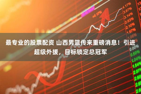 最专业的股票配资 山西男篮传来重磅消息！引进超级外援，目标锁定总冠军