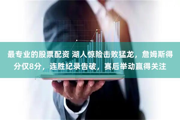 最专业的股票配资 湖人惊险击败猛龙，詹姆斯得分仅8分，连胜纪录告破，赛后举动赢得关注