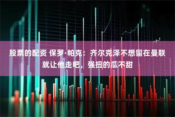 股票的配资 保罗·帕克：齐尔克泽不想留在曼联就让他走吧，强扭的瓜不甜