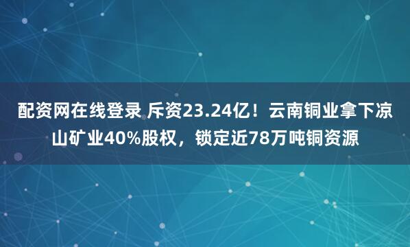 配资网在线登录 斥资23.24亿！云南铜业拿下凉山矿业40%股权，锁定近78万吨铜资源