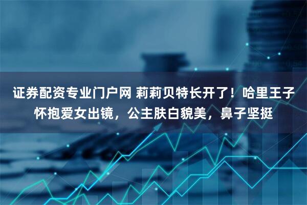 证券配资专业门户网 莉莉贝特长开了！哈里王子怀抱爱女出镜，公主肤白貌美，鼻子坚挺