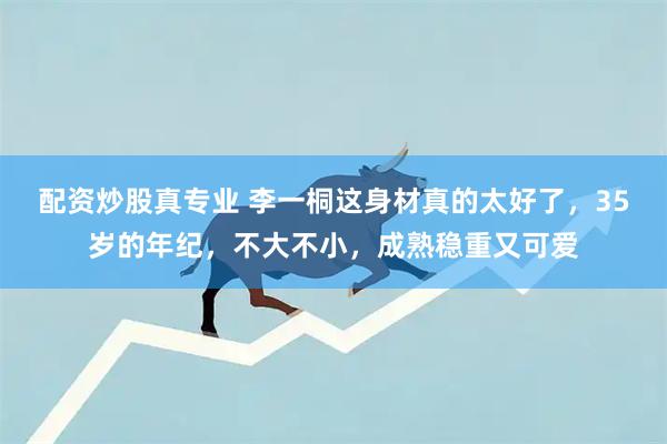 配资炒股真专业 李一桐这身材真的太好了，35岁的年纪，不大不小，成熟稳重又可爱