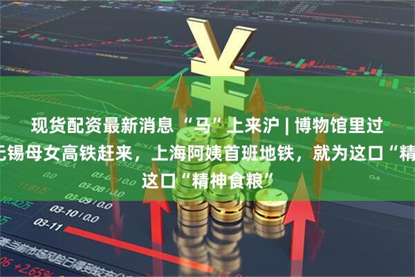 现货配资最新消息 “马”上来沪 | 博物馆里过大年：无锡母女高铁赶来，上海阿姨首班地铁，就为这口“精神食粮”