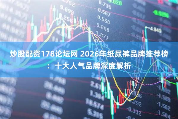 炒股配资178论坛网 2026年纸尿裤品牌推荐榜：十大人气品牌深度解析