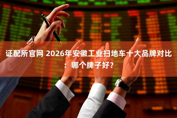 证配所官网 2026年安徽工业扫地车十大品牌对比：哪个牌子好？