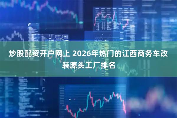 炒股配资开户网上 2026年热门的江西商务车改装源头工厂排名