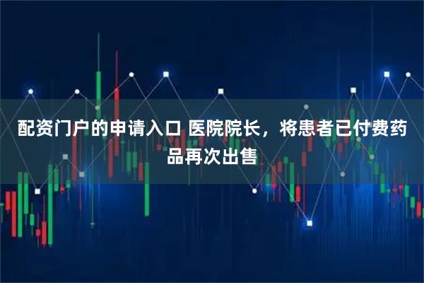 配资门户的申请入口 医院院长，将患者已付费药品再次出售