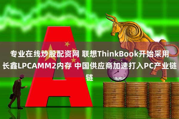 专业在线炒股配资网 联想ThinkBook开始采用长鑫LPCAMM2内存 中国供应商加速打入PC产业链