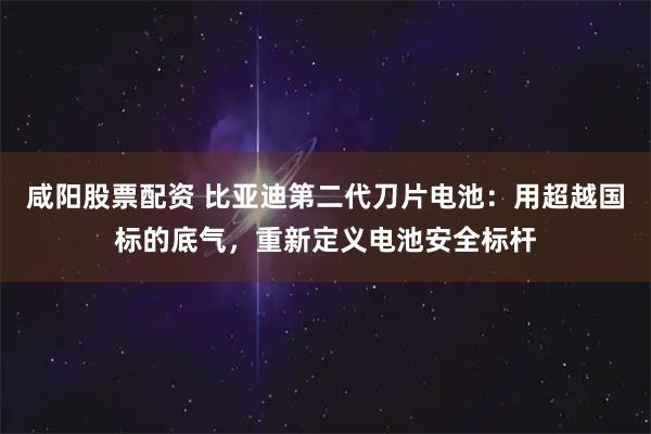 咸阳股票配资 比亚迪第二代刀片电池：用超越国标的底气，重新定义电池安全标杆