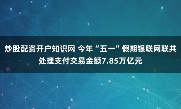 炒股配资开户知识网 今年“五一”假期银联网联共处理支付交易金额7.85万亿元