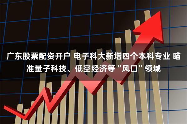 广东股票配资开户 电子科大新增四个本科专业 瞄准量子科技、低空经济等“风口”领域