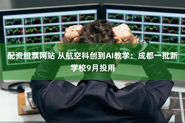 配资股票网站 从航空科创到AI教学：成都一批新学校9月投用