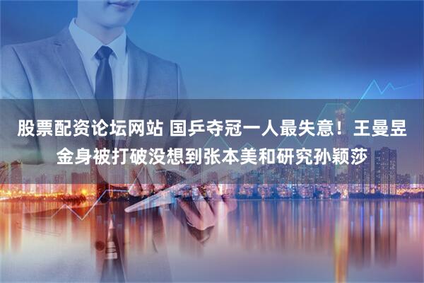 股票配资论坛网站 国乒夺冠一人最失意！王曼昱金身被打破没想到张本美和研究孙颖莎