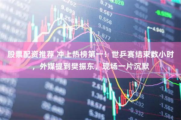 股票配资推荐 冲上热榜第一！世乒赛结束数小时，外媒提到樊振东，现场一片沉默