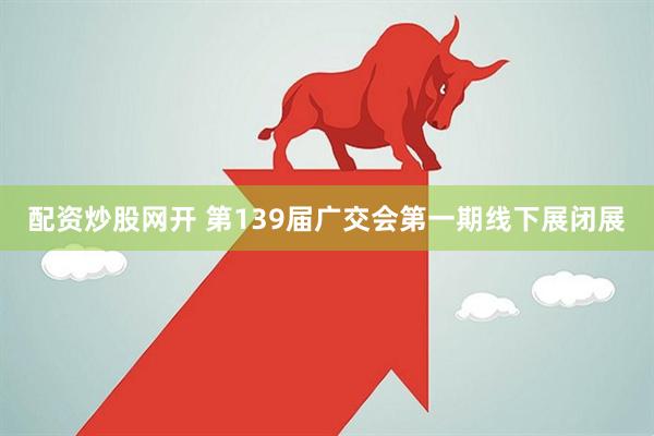 配资炒股网开 第139届广交会第一期线下展闭展