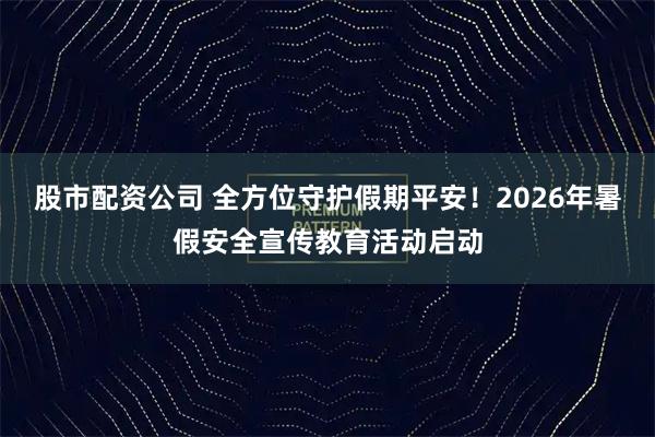 股市配资公司 全方位守护假期平安！2026年暑假安全宣传教育活动启动