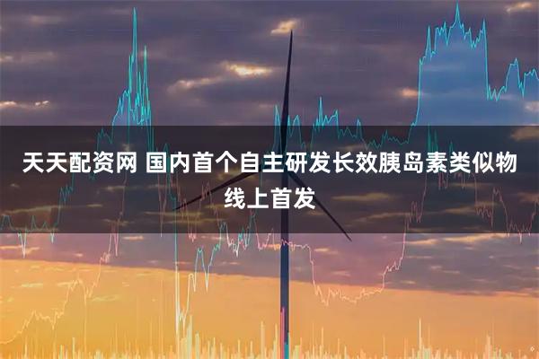 天天配资网 国内首个自主研发长效胰岛素类似物线上首发