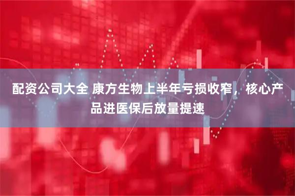 配资公司大全 康方生物上半年亏损收窄，核心产品进医保后放量提速