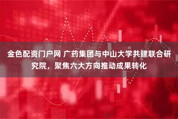 金色配资门户网 广药集团与中山大学共建联合研究院，聚焦六大方向推动成果转化